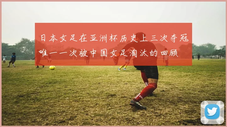 日本女足在亚洲杯历史上三次夺冠唯一一次被中国女足淘汰的回顾