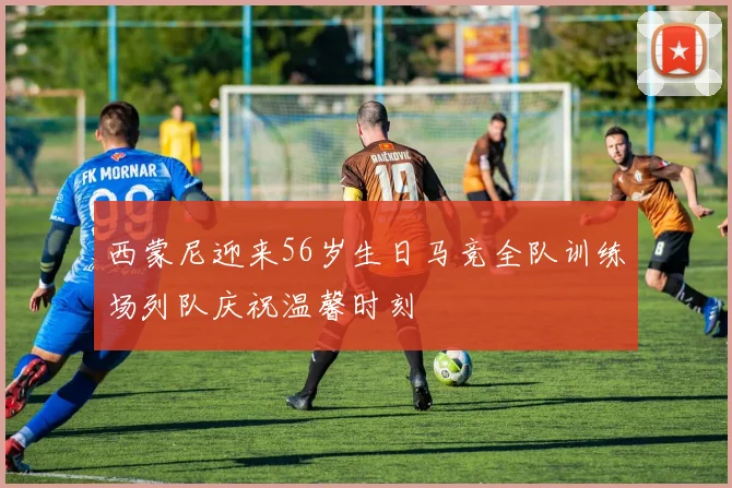 西蒙尼迎来56岁生日马竞全队训练场列队庆祝温馨时刻