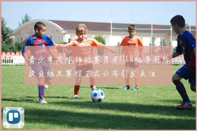 青少年足球锦标赛男子U18组争冠阶段分组及赛程正式公布引发关注