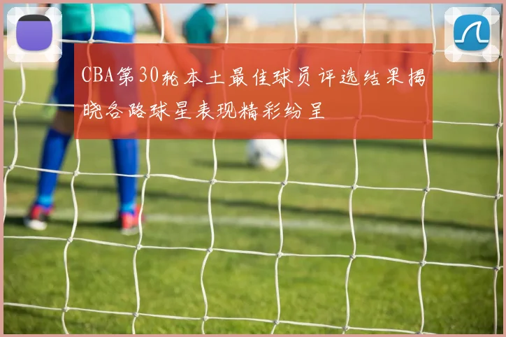 CBA第30轮本土最佳球员评选结果揭晓各路球星表现精彩纷呈