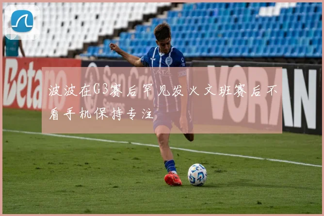 波波在G3赛后罕见发火文班赛后不看手机保持专注