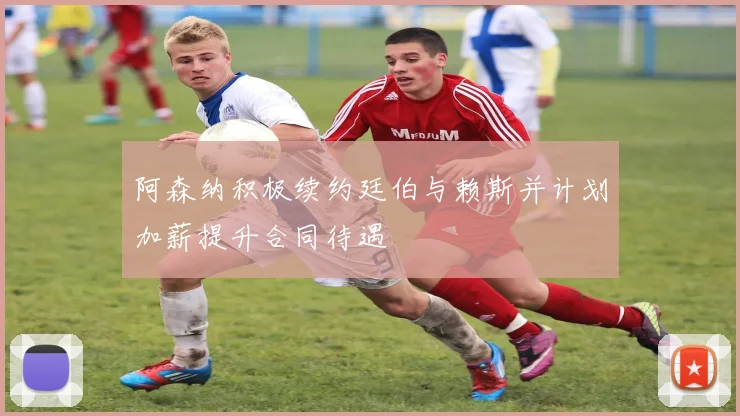 阿森纳积极续约廷伯与赖斯并计划加薪提升合同待遇