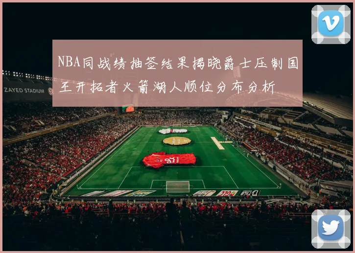 NBA同战绩抽签结果揭晓爵士压制国王开拓者火箭湖人顺位分布分析