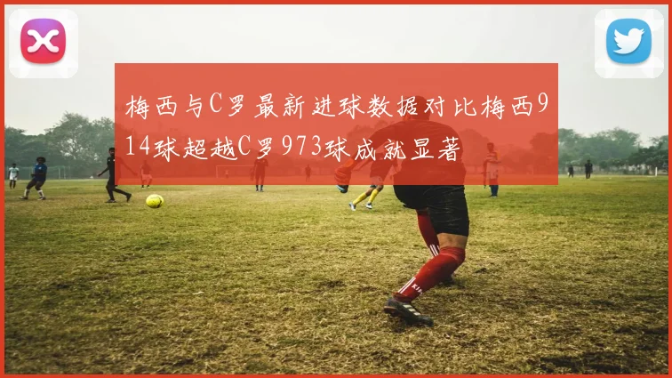 梅西与C罗最新进球数据对比梅西914球超越C罗973球成就显著