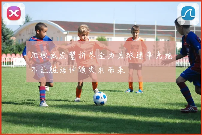 元敏诚发誓拼尽全力为球迷争光绝不让脏话伴随失利而来