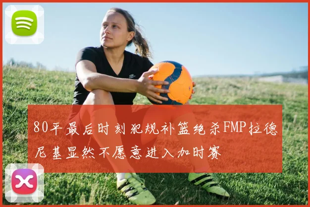 80平最后时刻犯规补篮绝杀FMP拉德尼基显然不愿意进入加时赛