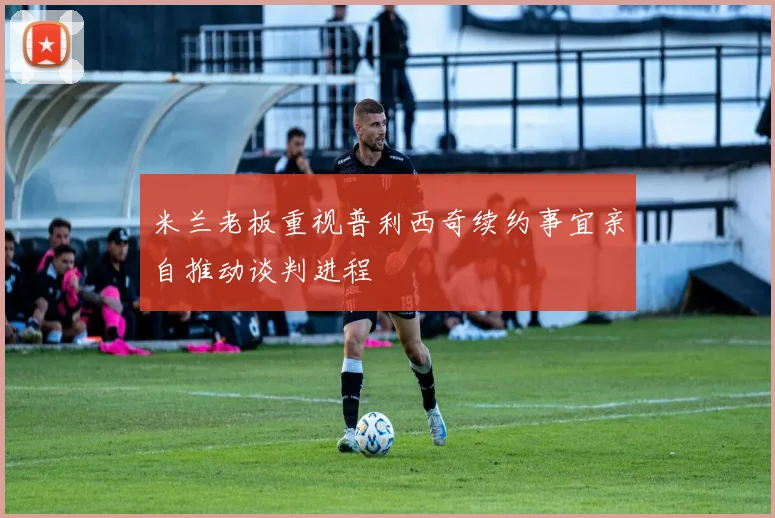米兰老板重视普利西奇续约事宜亲自推动谈判进程