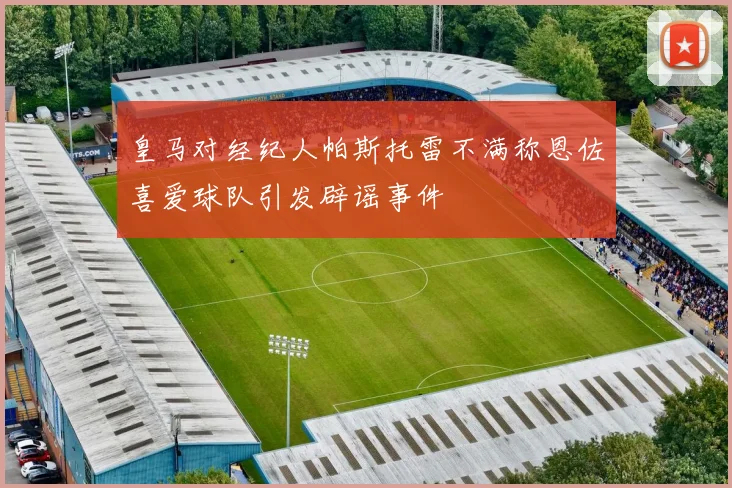 皇马对经纪人帕斯托雷不满称恩佐喜爱球队引发辟谣事件