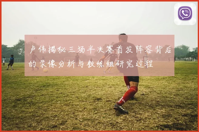 卢伟揭秘三场半决赛首发阵容背后的录像分析与教练组研究过程