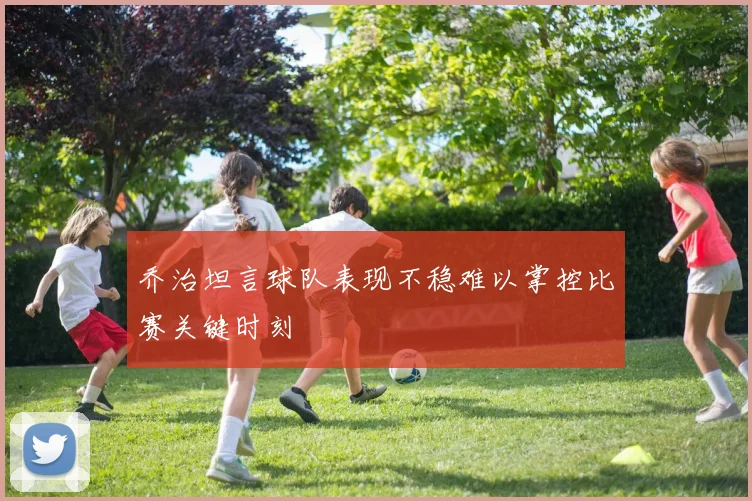 乔治坦言球队表现不稳难以掌控比赛关键时刻